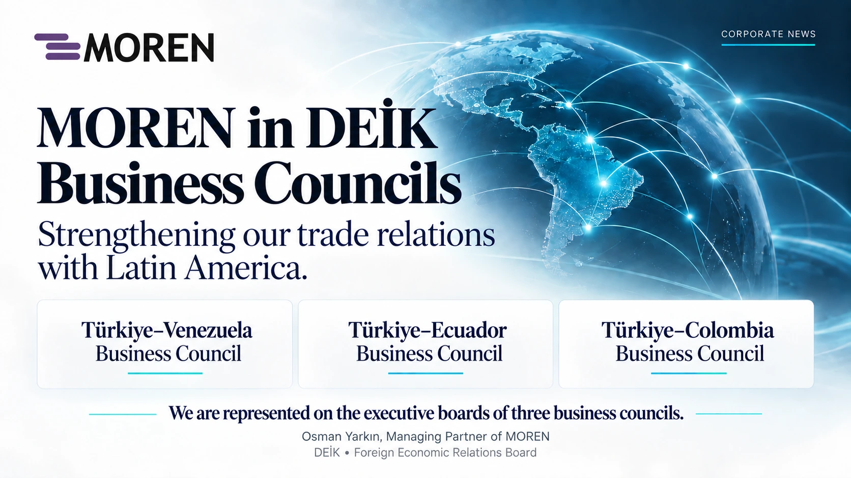 MOREN is represented by Managing Partner Osman Yarkın on the executive boards of the Türkiye–Venezuela, Türkiye–Ecuador and Türkiye–Colombia business councils.