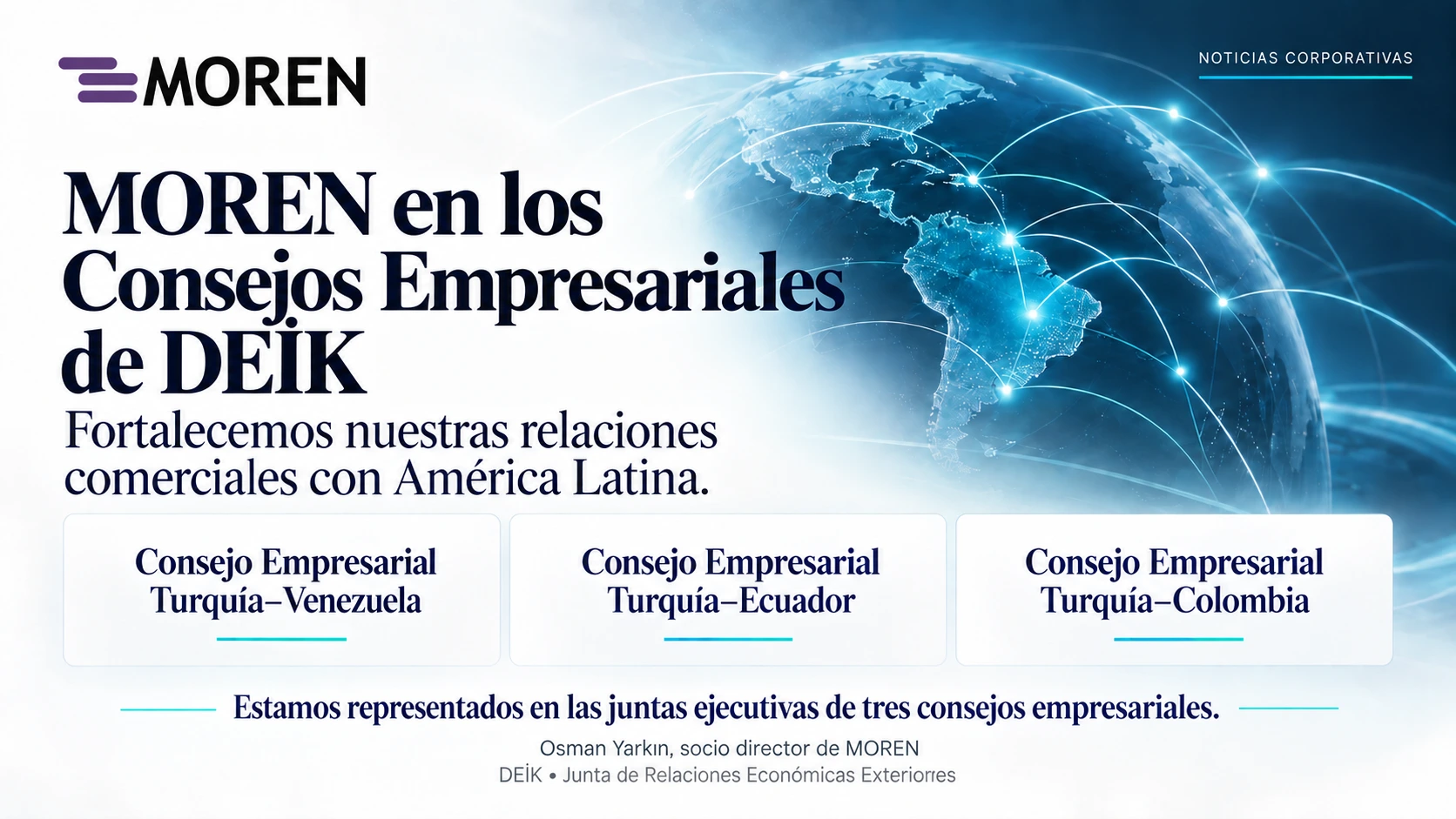 MOREN está representada por su socio director Osman Yarkın en los comités ejecutivos de los consejos empresariales Türkiye–Venezuela, Türkiye–Ecuador y Türkiye–Colombia.